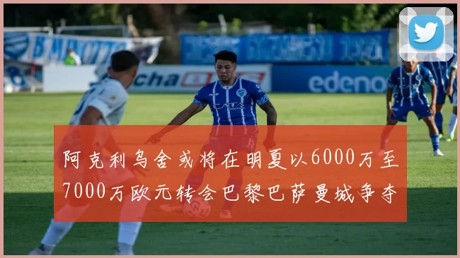 阿克利乌舍或将在明夏以6000万至7000万欧元转会巴黎巴萨曼城争夺战升级