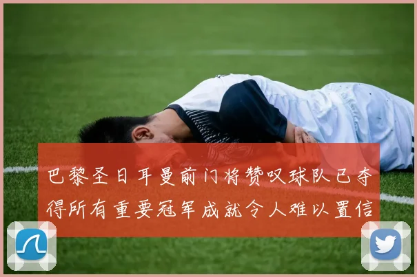 巴黎圣日耳曼前门将赞叹球队已夺得所有重要冠军成就令人难以置信