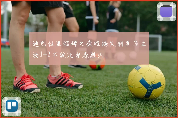 迪巴拉里程碑之夜难掩失利罗马主场1-2不敌比尔森胜利