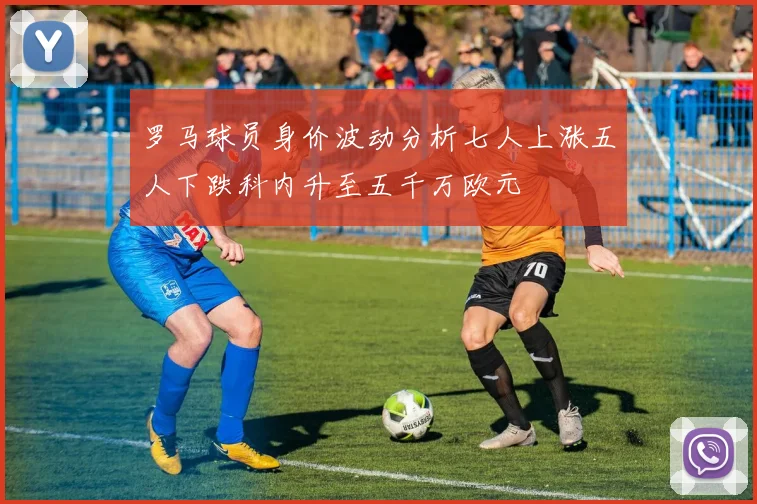 罗马球员身价波动分析七人上涨五人下跌科内升至五千万欧元