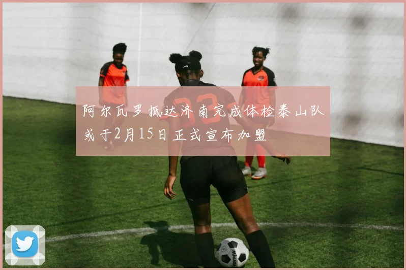 阿尔瓦罗抵达济南完成体检泰山队或于2月15日正式宣布加盟