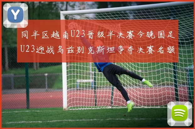 同半区越南U23晋级半决赛今晚国足U23迎战乌兹别克斯坦争夺决赛名额