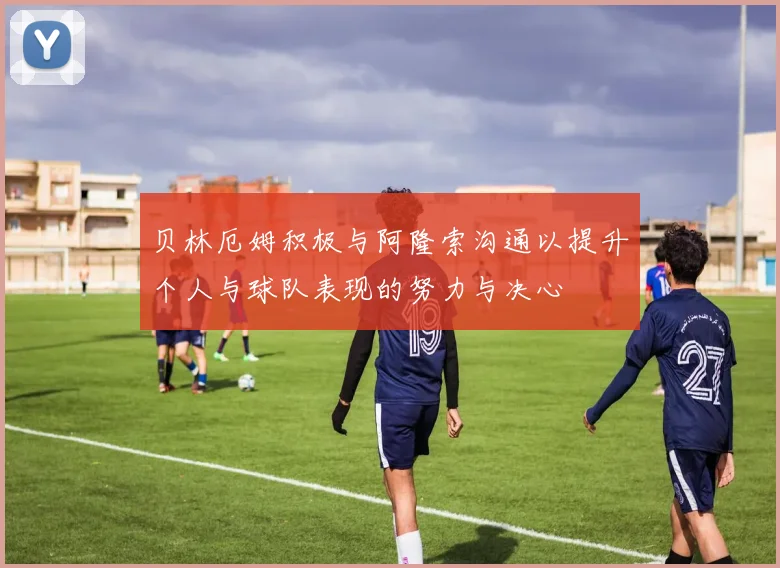 贝林厄姆积极与阿隆索沟通以提升个人与球队表现的努力与决心