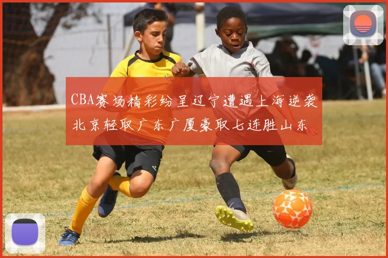 CBA赛场精彩纷呈辽宁遭遇上海逆袭北京轻取广东广厦豪取七连胜山东战胜新疆