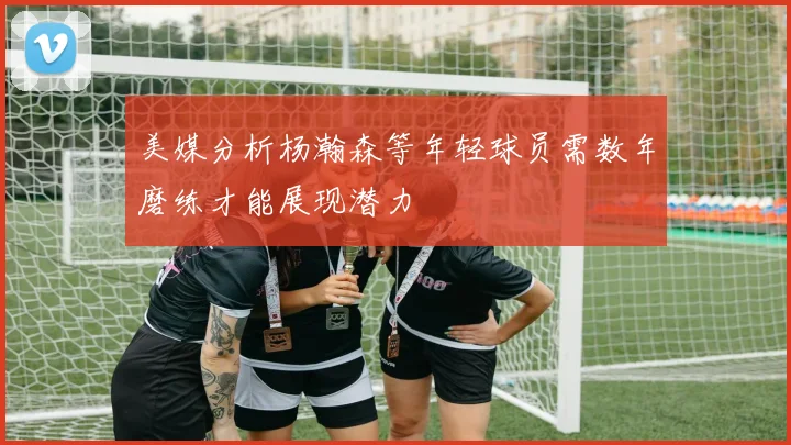 美媒分析杨瀚森等年轻球员需数年磨练才能展现潜力