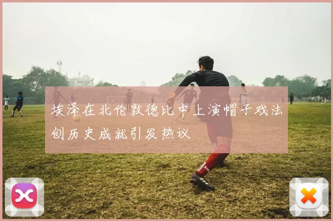 埃泽在北伦敦德比中上演帽子戏法创历史成就引发热议