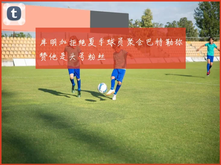 库明加拒绝夏季球员聚会巴特勒称赞他是头号粉丝