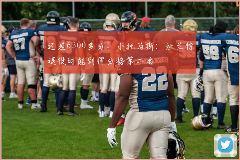 还差6300多分！小托马斯：杜兰特退役时能到得分榜第二名