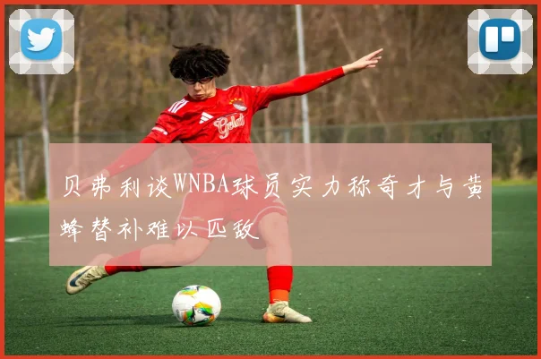 贝弗利谈WNBA球员实力称奇才与黄蜂替补难以匹敌