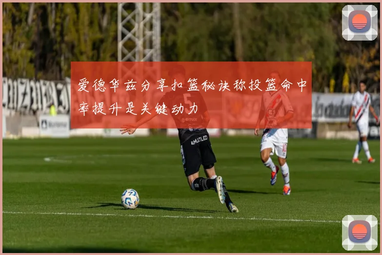 爱德华兹分享扣篮秘诀称投篮命中率提升是关键动力