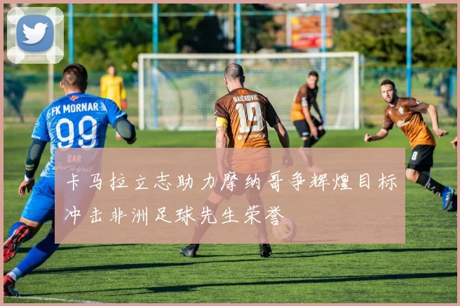 卡马拉立志助力摩纳哥争辉煌目标冲击非洲足球先生荣誉