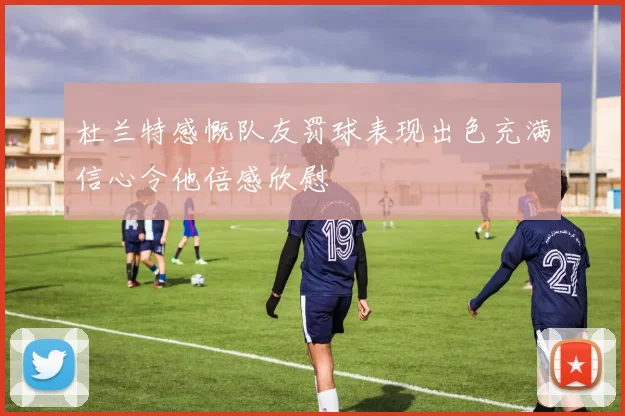 杜兰特感慨队友罚球表现出色充满信心令他倍感欣慰